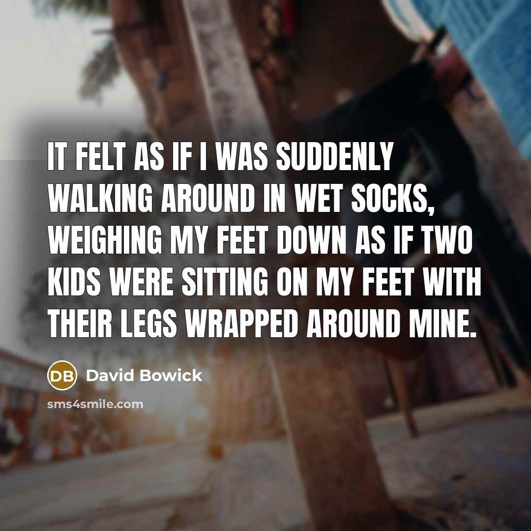 “It felt as if I was suddenly walking around in wet socks, weighing my feet down as if two kids were sitting on my feet with their legs wrapped around mine.” quote by David Bowick