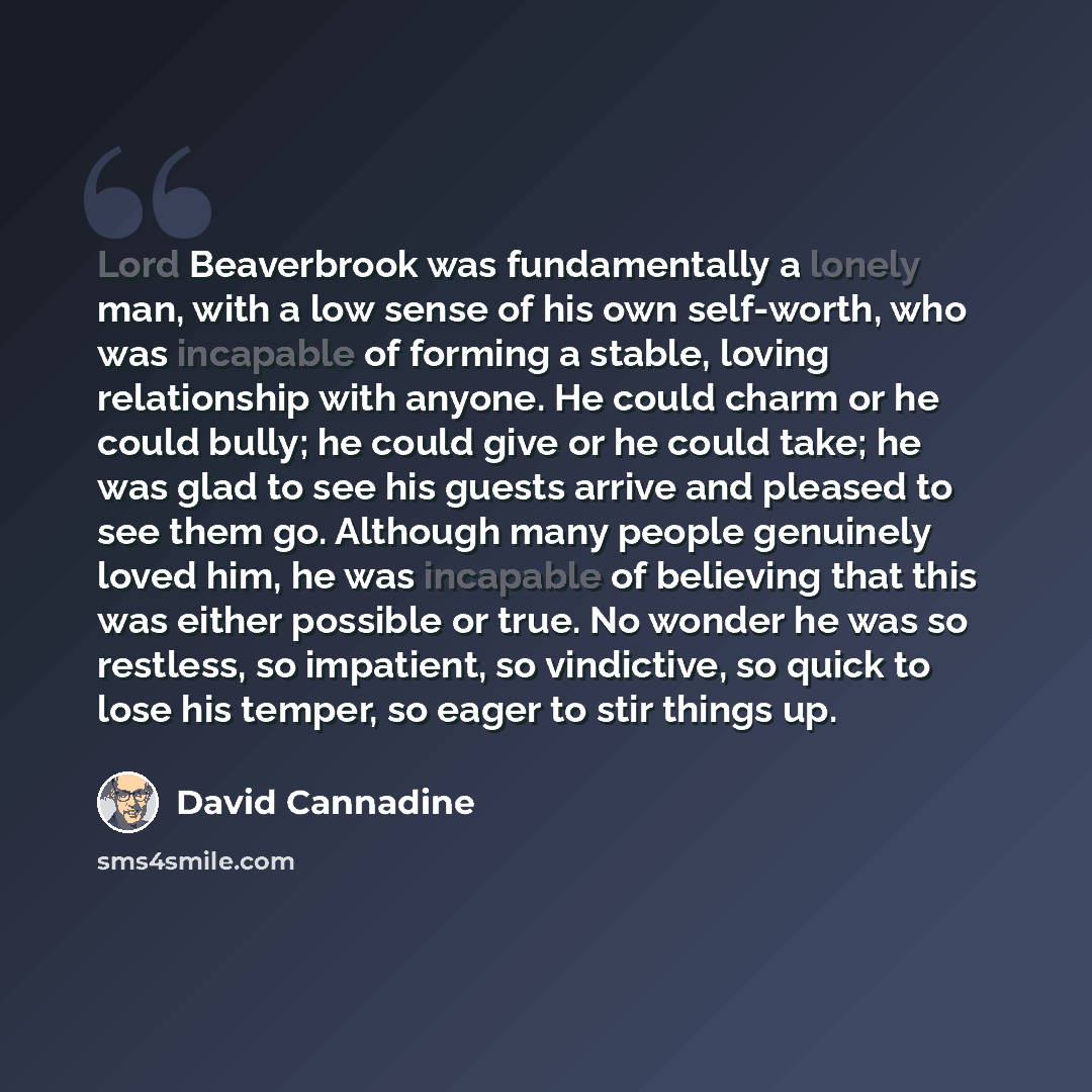 “Lord Beaverbrook was fundamentally a lonely man, with a low sense of his own self-worth, who was incapable of forming a stable, loving relationship with anyone. He could charm or he could bully; he could give or he could take; he was glad to see his guests arrive and pleased to see them go…” quote by David Cannadine