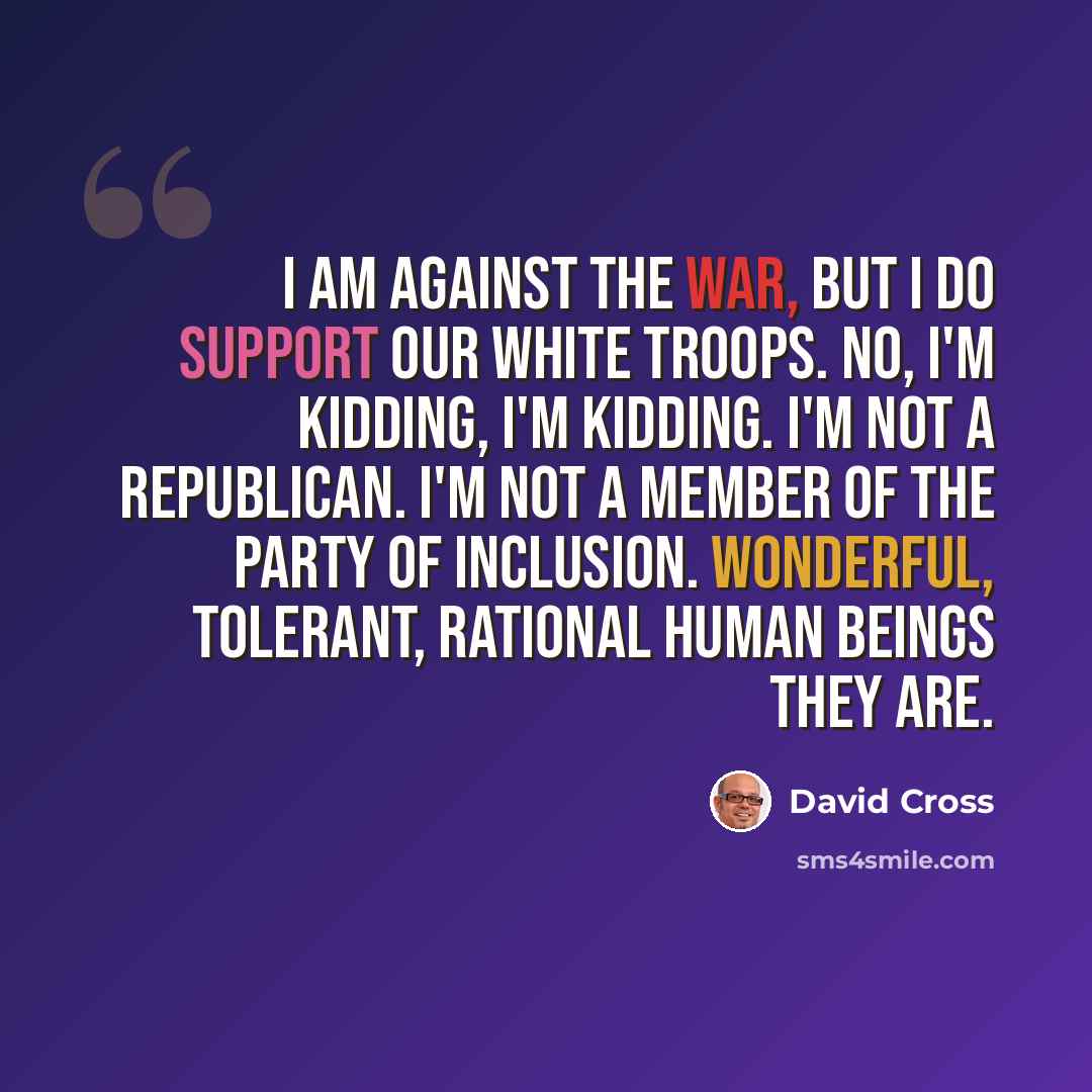 “I am against the war, but I do support our white troops. No, I'm kidding, I'm kidding. I'm not a Republican. I'm not a member of the party of inclusion. Wonderful, tolerant, rational human beings they are.” quote by David Cross