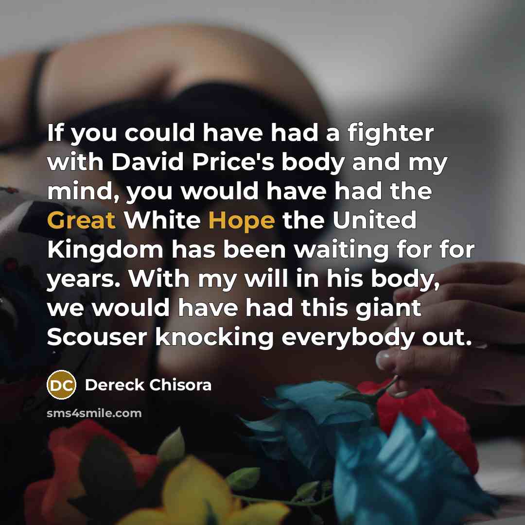 “If you could have had a fighter with David Price's body and my mind, you would have had the Great White Hope the United Kingdom has been waiting for for years. With my will in his body, we would have had this giant Scouser knocking everybody out.” quote by Dereck Chisora