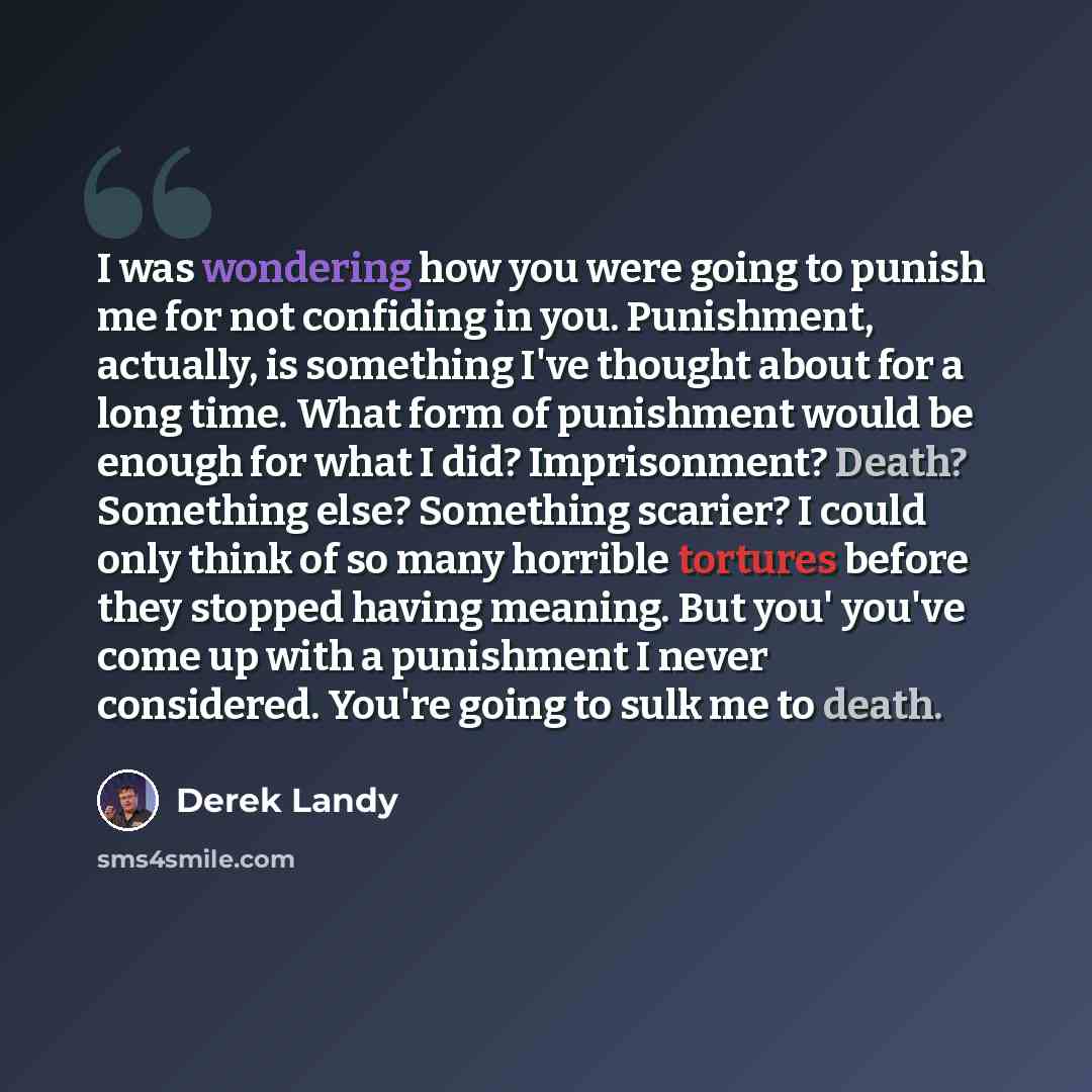 “I was wondering how you were going to punish me for not confiding in you. Punishment, actually, is something I've thought about for a long time. What form of punishment would be enough for what I did? Imprisonment? Death? Something else? Something scarier? I could only think of so many horrible…” quote by Derek Landy