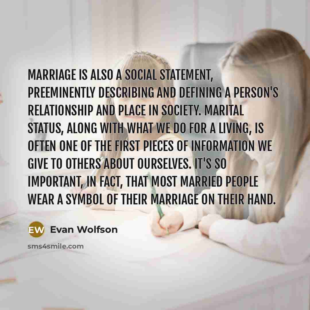 “Marriage is also a social statement, preeminently describing and defining a person's relationship and place in society. Marital status, along with what we do for a living, is often one of the first pieces of information we give to others about ourselves. It's so important, in fact, that most…” quote by Evan Wolfson