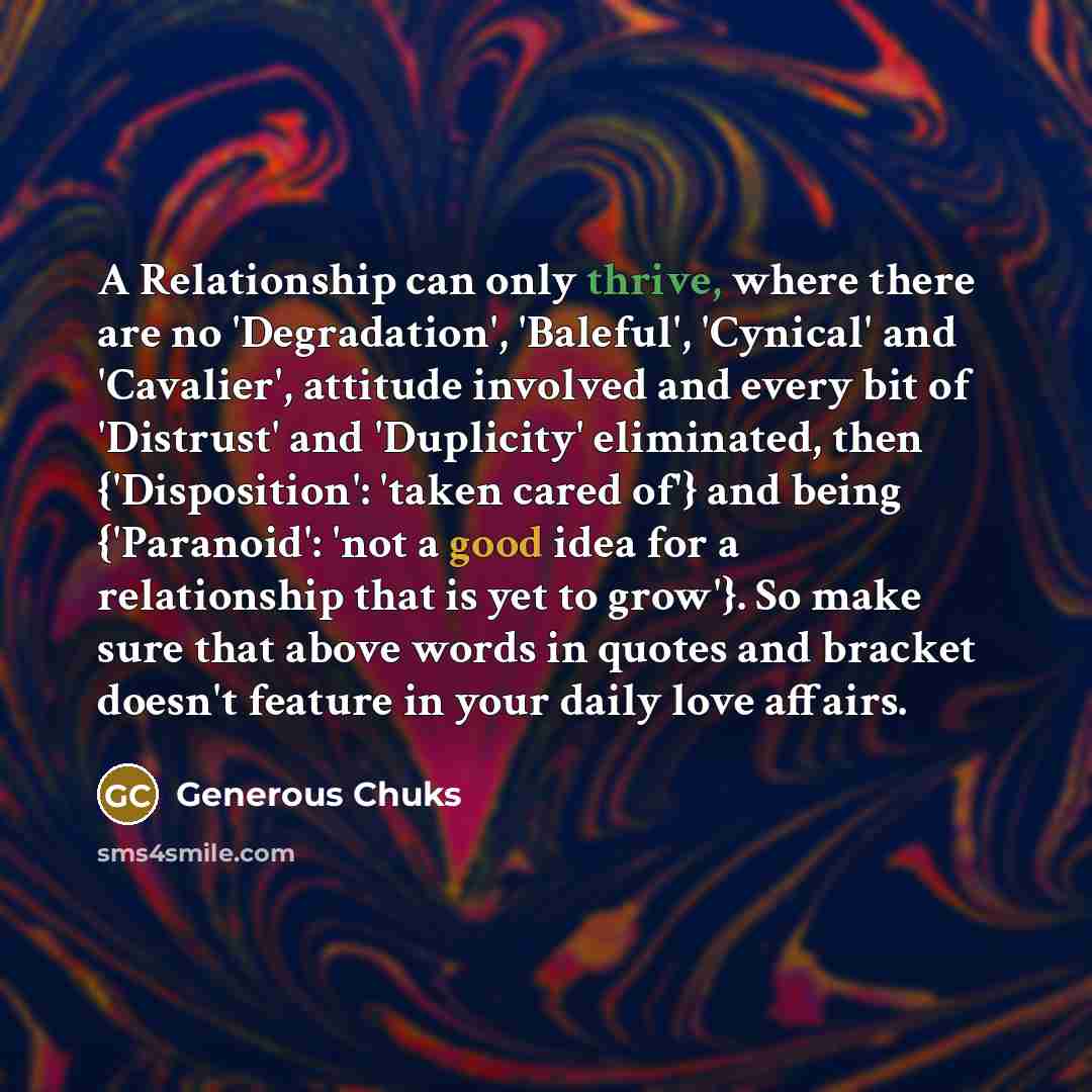 “A Relationship can only thrive, where there are no 'Degradation', 'Baleful', 'Cynical' and 'Cavalier', attitude involved and every bit of 'Distrust' and 'Duplicity' eliminated, then {'Disposition': 'taken cared of'} and being {'Paranoid': 'not a good idea for a relationship that is yet to grow'}…” quote by Generous Chuks