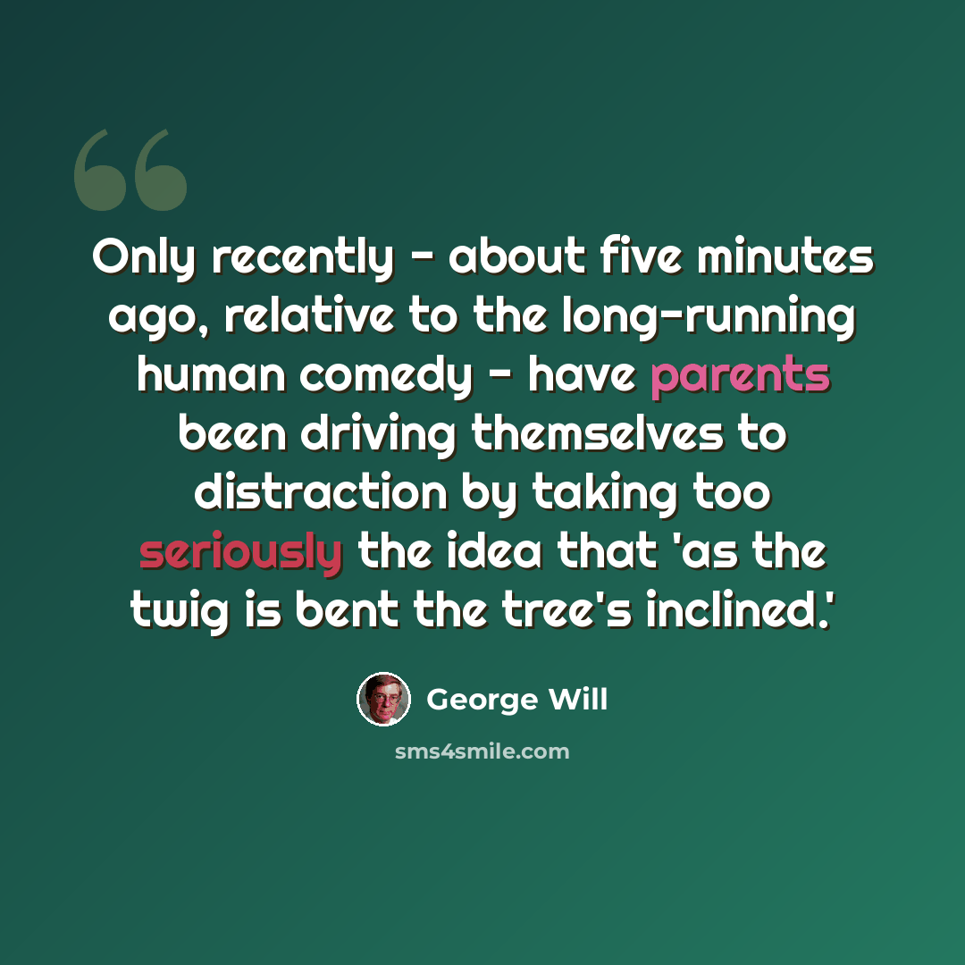 “Only recently - about five minutes ago, relative to the long-running human comedy - have parents been driving themselves to distraction by taking too seriously the idea that 'as the twig is bent the tree's inclined.'” quote by George Will