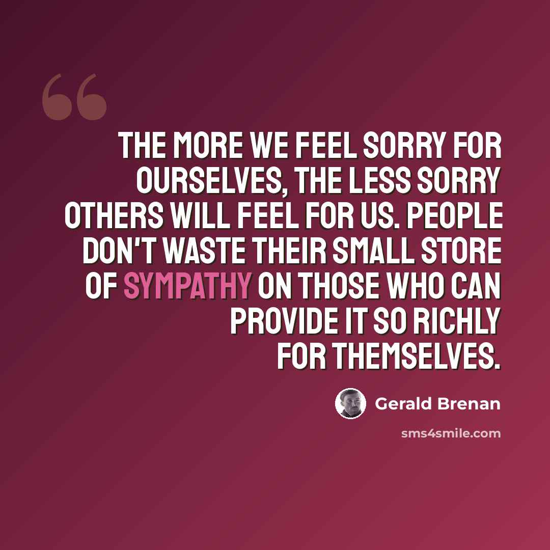 “The more we feel sorry for ourselves, the less sorry others will feel for us. People don't waste their small store of sympathy on those who can provide it so richly for themselves.” quote by Gerald Brenan