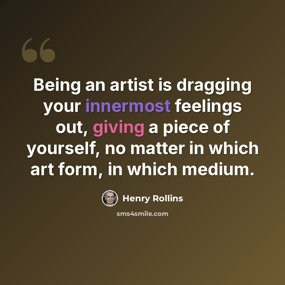 “Being an artist is dragging your innermost feelings out, giving a piece of yourself, no matter in which art form, in which medium.” quote by Henry Rollins