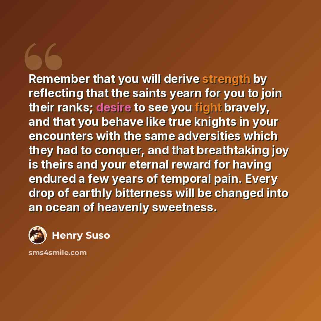 “Remember that you will derive strength by reflecting that the saints yearn for you to join their ranks; desire to see you fight bravely, and that you behave like true knights in your encounters with the same adversities which they had to conquer, and that breathtaking joy is theirs and your…” quote by Henry Suso