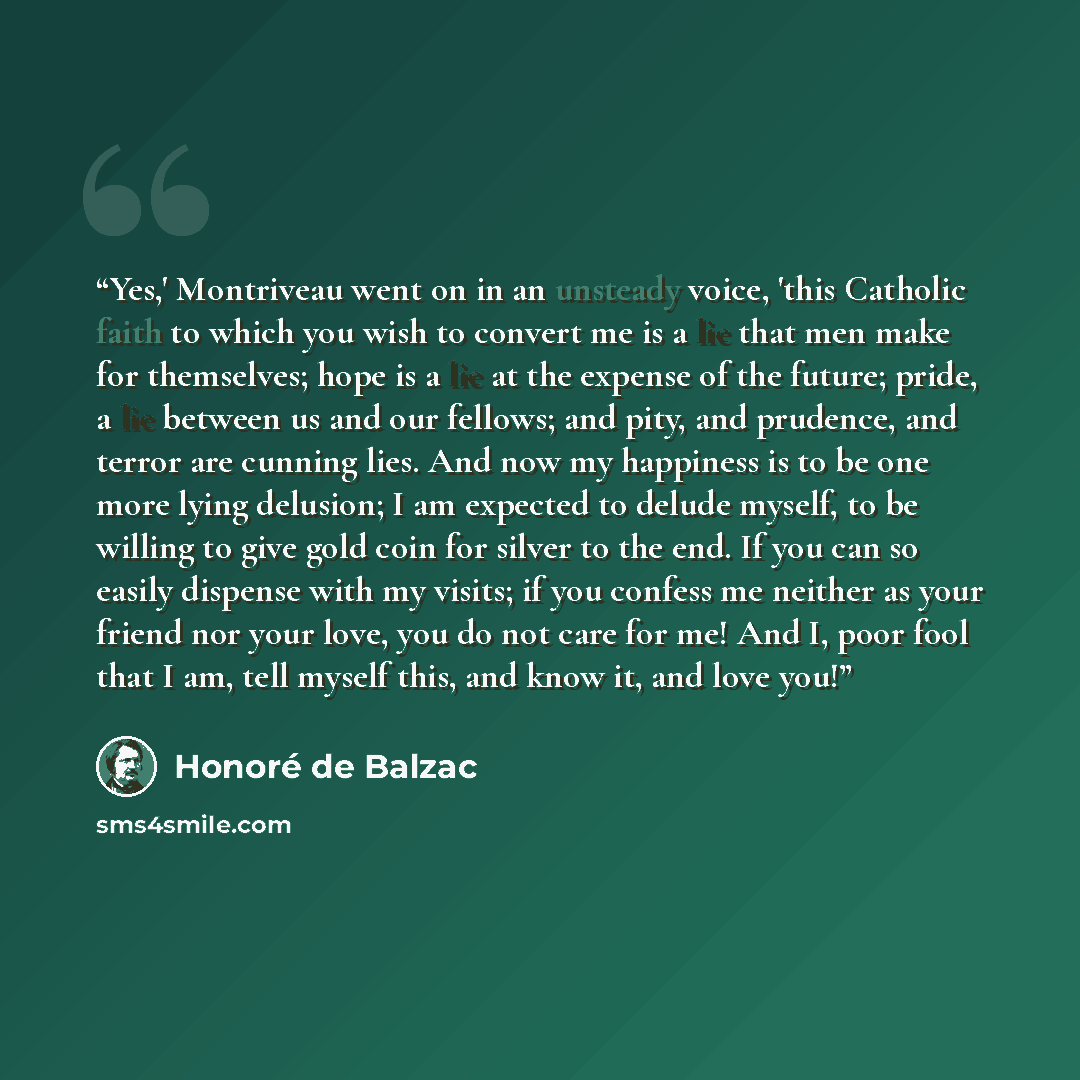 “Yes,' Montriveau went on in an unsteady voice, 'this Catholic faith to which you wish to convert me is a lie that men make for themselves; hope is a lie at the expense of the future; pride, a lie between us and our fellows; and pity, and prudence, and terror are cunning lies. And now my happiness…” quote by Honoré de Balzac