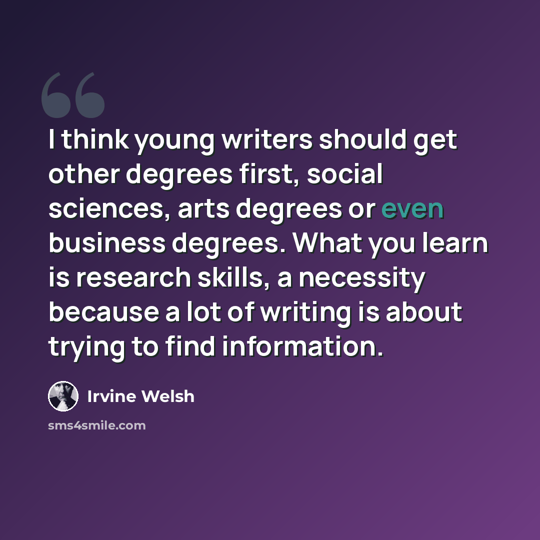 “I think young writers should get other degrees first, social sciences, arts degrees or even business degrees. What you learn is research skills, a necessity because a lot of writing is about trying to find information.” quote by Irvine Welsh