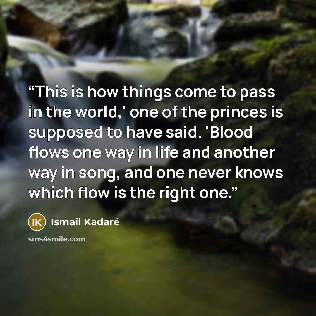 “This is how things come to pass in the world,' one of the princes is supposed to have said. 'Blood flows one way in life and another way in song, and one never knows which flow is the right one.” quote by Ismail Kadare