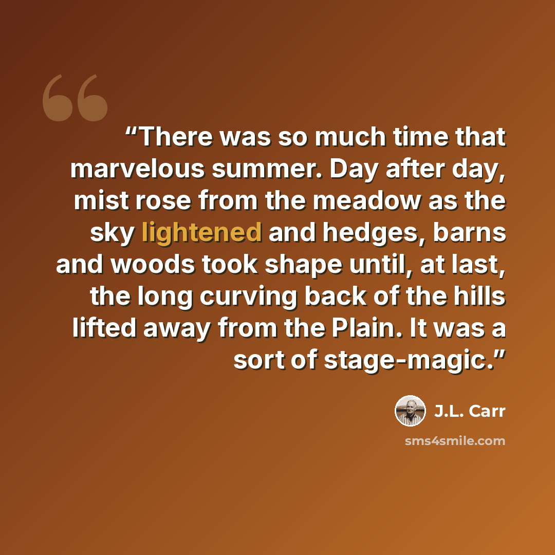 “There was so much time that marvelous summer. Day after day, mist rose from the meadow as the sky lightened and hedges, barns and woods took shape until, at last, the long curving back of the hills lifted away from the Plain. It was a sort of stage-magic.” quote by J.L. Carr