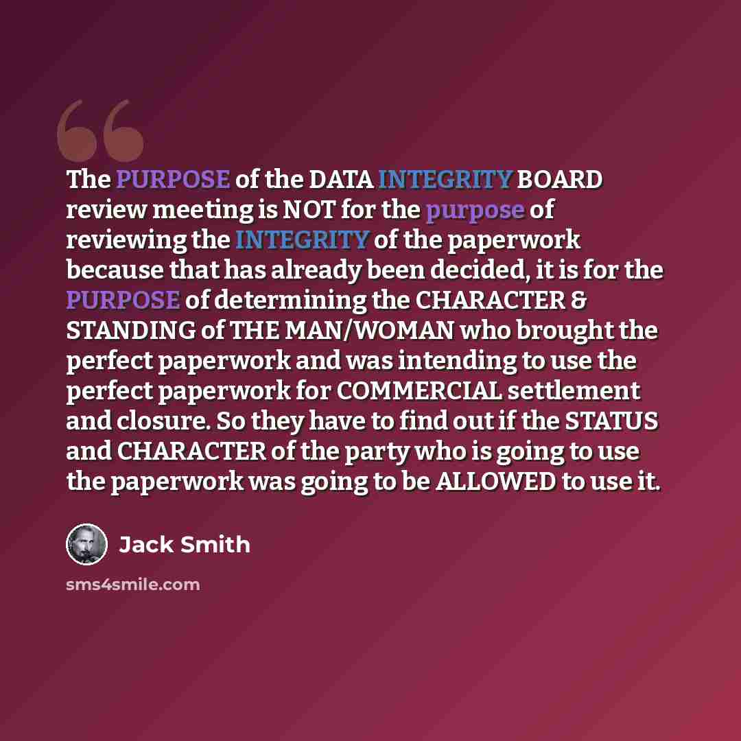 “The PURPOSE of the DATA INTEGRITY BOARD review meeting is NOT for the purpose of reviewing the INTEGRITY of the paperwork because that has already been decided, it is for the PURPOSE of determining the CHARACTER & STANDING of THE MAN/WOMAN who brought the perfect paperwork and was intending to use…” quote by Jack Smith