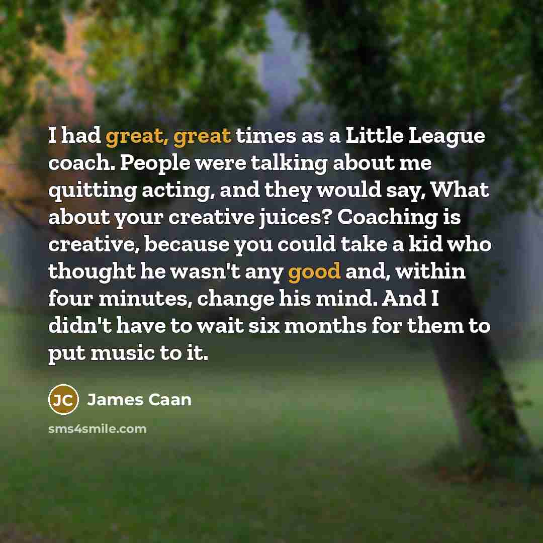 “I had great, great times as a Little League coach. People were talking about me quitting acting, and they would say, What about your creative juices? Coaching is creative, because you could take a kid who thought he wasn't any good and, within four minutes, change his mind. And I didn't have to…” quote by James Caan