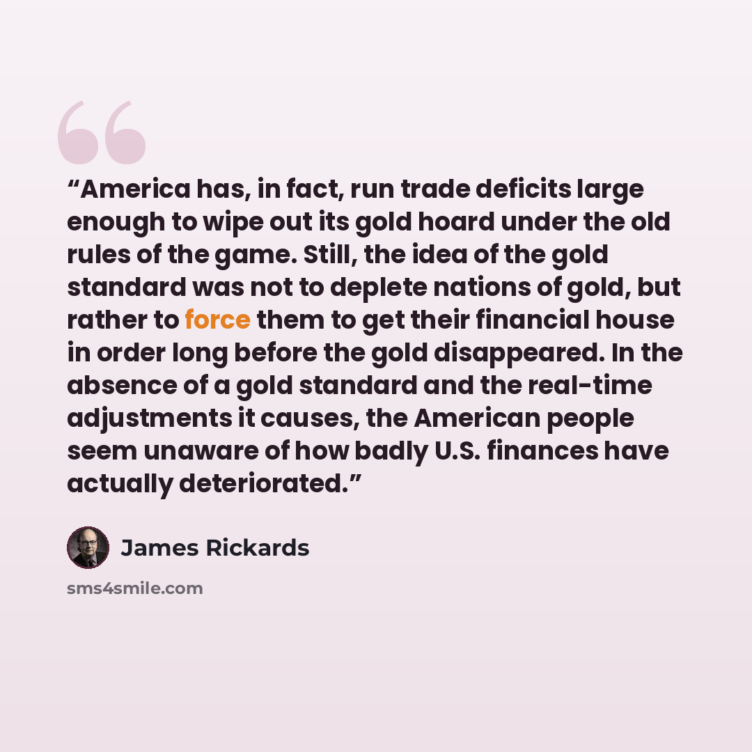 “America has, in fact, run trade deficits large enough to wipe out its gold hoard under the old rules of the game. Still, the idea of the gold standard was not to deplete nations of gold, but rather to force them to get their financial house in order long before the gold disappeared. In the absence…” quote by James Rickards