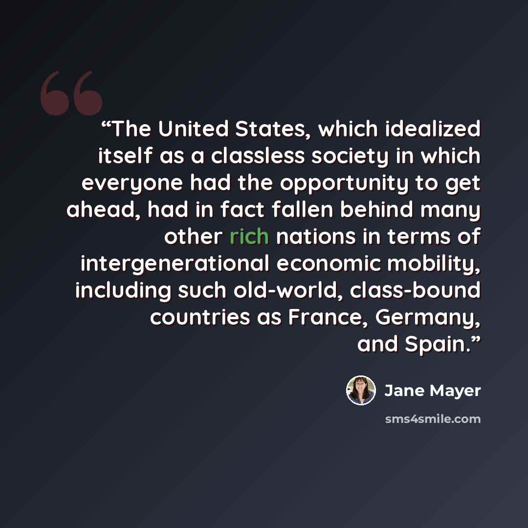 “The United States, which idealized itself as a classless society in which everyone had the opportunity to get ahead, had in fact fallen behind many other rich nations in terms of intergenerational economic mobility, including such old-world, class-bound countries as France, Germany, and Spain.” quote by Jane Mayer