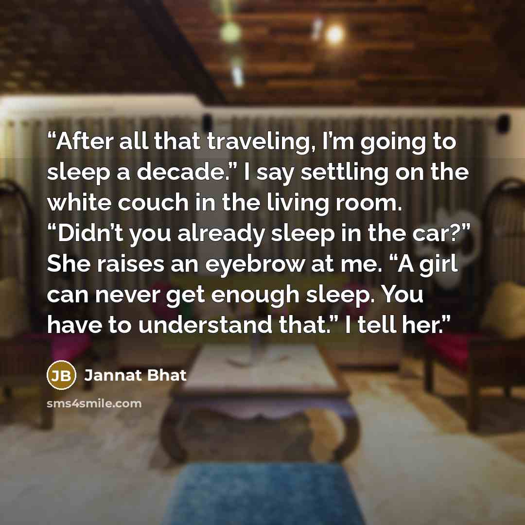 “After all that traveling, I’m going to sleep a decade.” I say settling on the white couch in the living room. “Didn’t you already sleep in the car?” She raises an eyebrow at me. “A girl can never get enough sleep. You have to understand that.” I tell her.” quote by Jannat Bhat