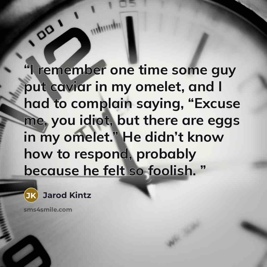 “I remember one time some guy put caviar in my omelet, and I had to complain saying, “Excuse me, you idiot, but there are eggs in my omelet.” He didn’t know how to respond, probably because he felt so foolish.” quote by Jarod Kintz