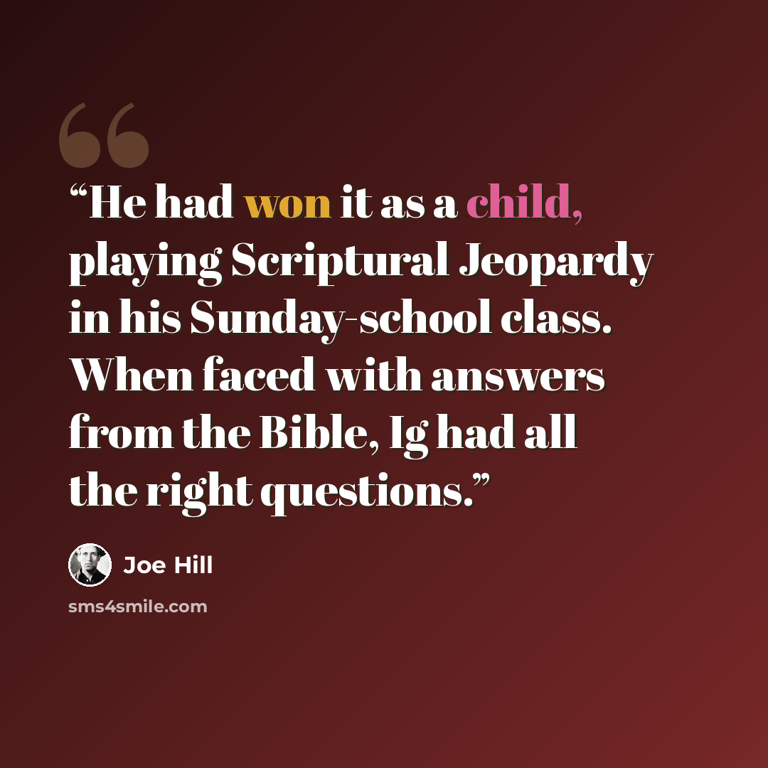“He had won it as a child, playing Scriptural Jeopardy in his Sunday-school class. When faced with answers from the Bible, Ig had all the right questions.” quote by Joe Hill