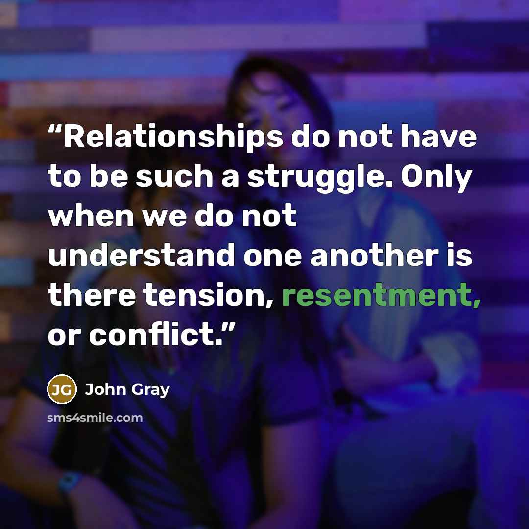 “Relationships do not have to be such a struggle. Only when we do not understand one another is there tension, resentment, or conflict.” quote by John Gray