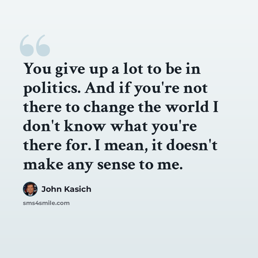 “You give up a lot to be in politics. And if you're not there to change the world I don't know what you're there for. I mean, it doesn't make any sense to me.” quote by John Kasich