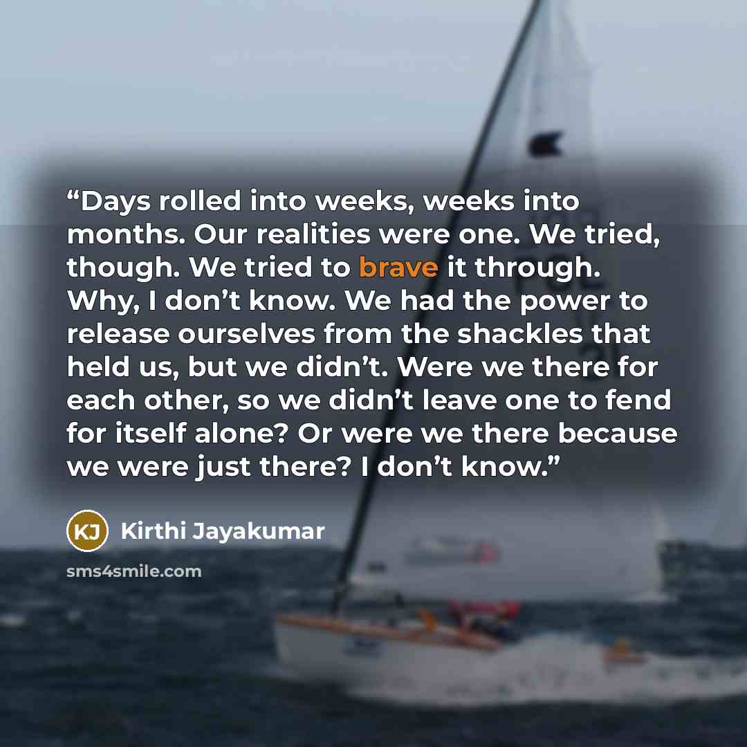 “Days rolled into weeks, weeks into months. Our realities were one. We tried, though. We tried to brave it through. Why, I don’t know. We had the power to release ourselves from the shackles that held us, but we didn’t. Were we there for each other, so we didn’t leave one to fend for itself alone?…” quote by Kirthi Jayakumar