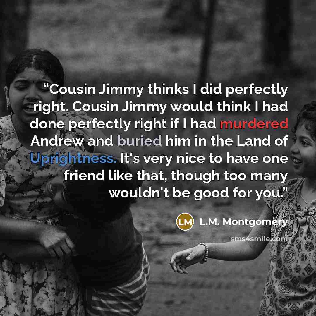 “Cousin Jimmy thinks I did perfectly right. Cousin Jimmy would think I had done perfectly right if I had murdered Andrew and buried him in the Land of Uprightness. It's very nice to have one friend like that, though too many wouldn't be good for you.” quote by L.M. Montgomery