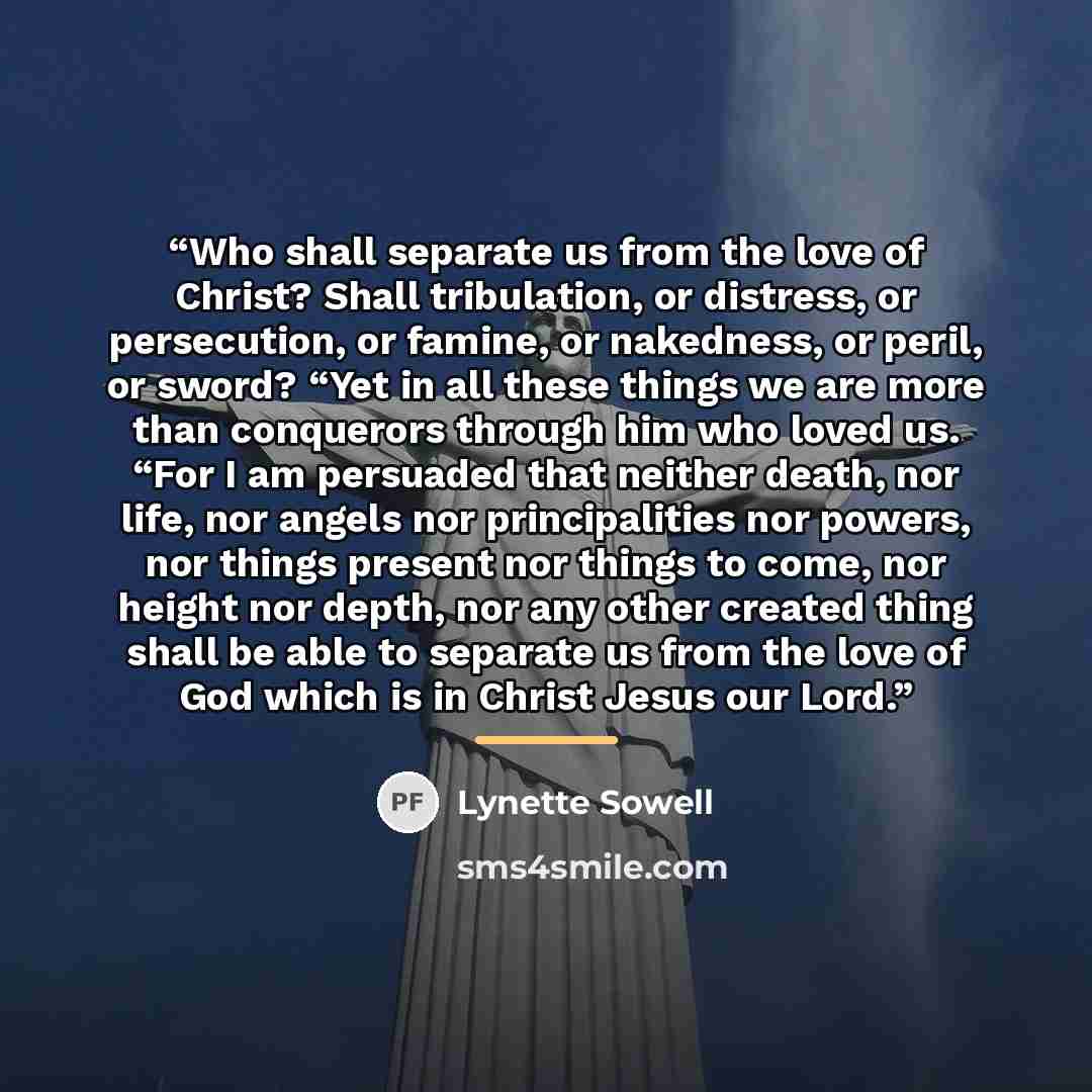 “Who shall separate us from the love of Christ? Shall tribulation, or distress, or persecution, or famine, or nakedness, or peril, or sword? “Yet in all these things we are more than conquerors through him who loved us. “For I am persuaded that neither death, nor life, nor angels nor principalities…” quote by Lynette Sowell