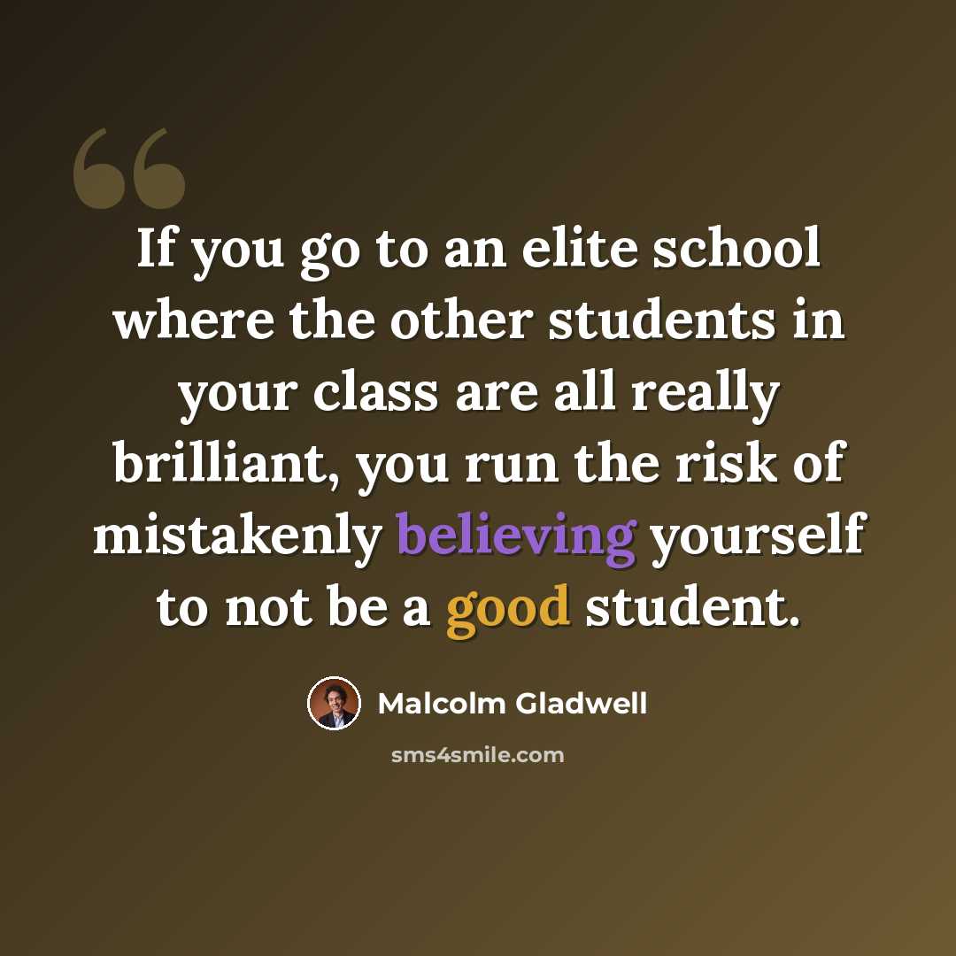 “If you go to an elite school where the other students in your class are all really brilliant, you run the risk of mistakenly believing yourself to not be a good student.” quote by Malcolm Gladwell