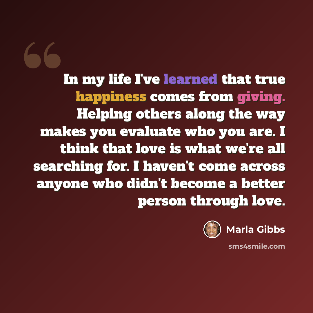 “In my life I've learned that true happiness comes from giving. Helping others along the way makes you evaluate who you are. I think that love is what we're all searching for. I haven't come across anyone who didn't become a better person through love.” quote by Marla Gibbs