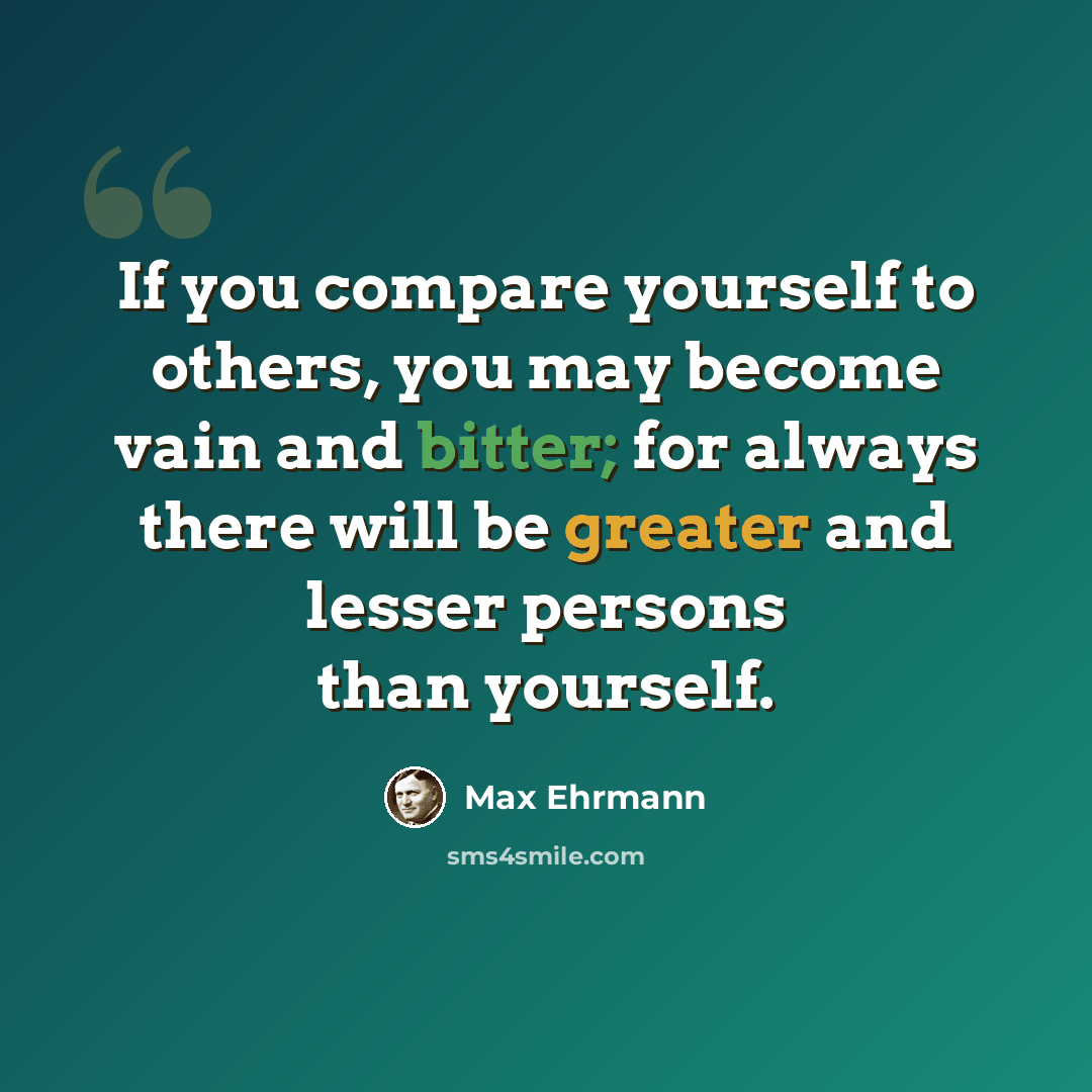 “If you compare yourself to others, you may become vain and bitter; for always there will be greater and lesser persons than yourself.” quote by Max Ehrmann