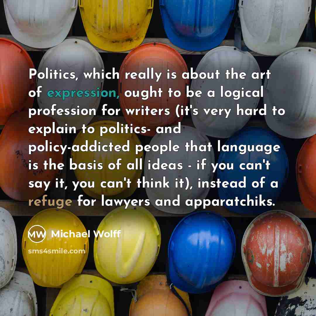 “Politics, which really is about the art of expression, ought to be a logical profession for writers (it's very hard to explain to politics- and policy-addicted people that language is the basis of all ideas - if you can't say it, you can't think it), instead of a refuge for lawyers and apparatchiks.” quote by Michael Wolff