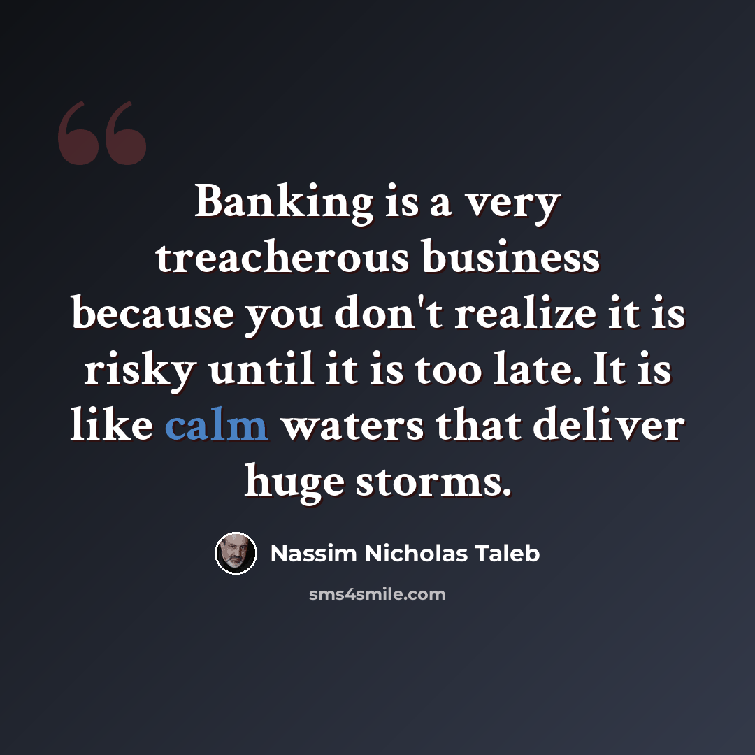 “Banking is a very treacherous business because you don't realize it is risky until it is too late. It is like calm waters that deliver huge storms.” quote by Nassim Nicholas Taleb
