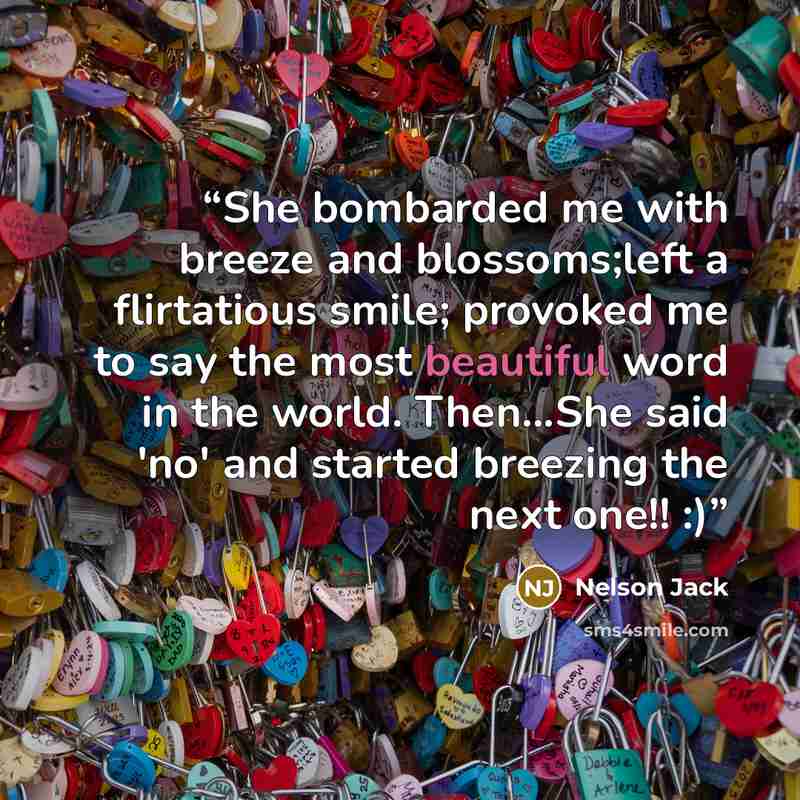 “She bombarded me with breeze and blossoms;left a flirtatious smile; provoked me to say the most beautiful word in the world. Then...She said 'no' and started breezing the next one!! :)” quote by Nelson Jack