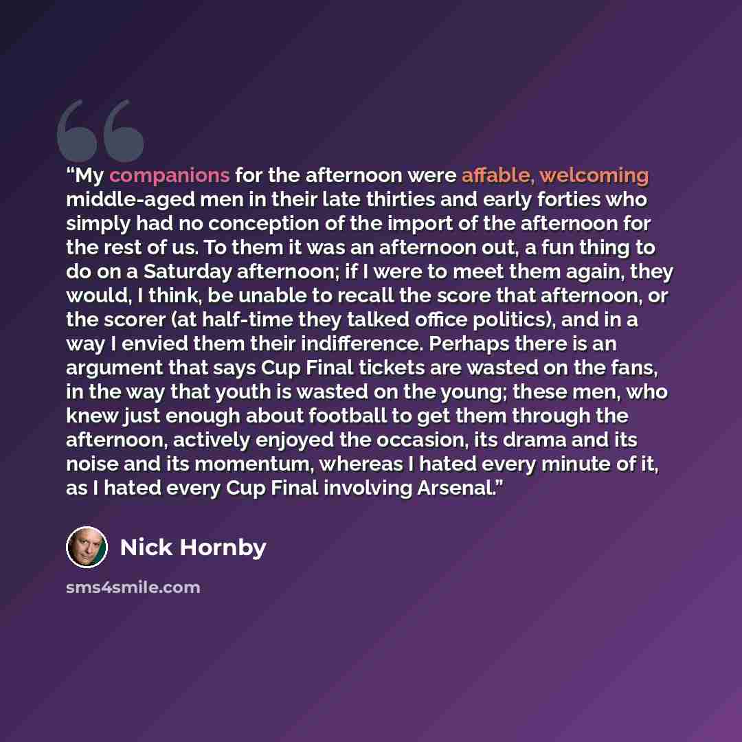 “My companions for the afternoon were affable, welcoming middle-aged men in their late thirties and early forties who simply had no conception of the import of the afternoon for the rest of us. To them it was an afternoon out, a fun thing to do on a Saturday afternoon; if I were to meet them again…” quote by Nick Hornby