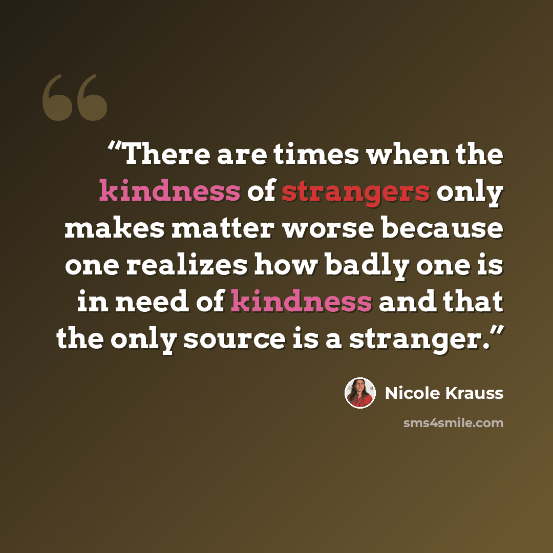 “There are times when the kindness of strangers only makes matter worse because one realizes how badly one is in need of kindness and that the only source is a stranger.” quote by Nicole Krauss