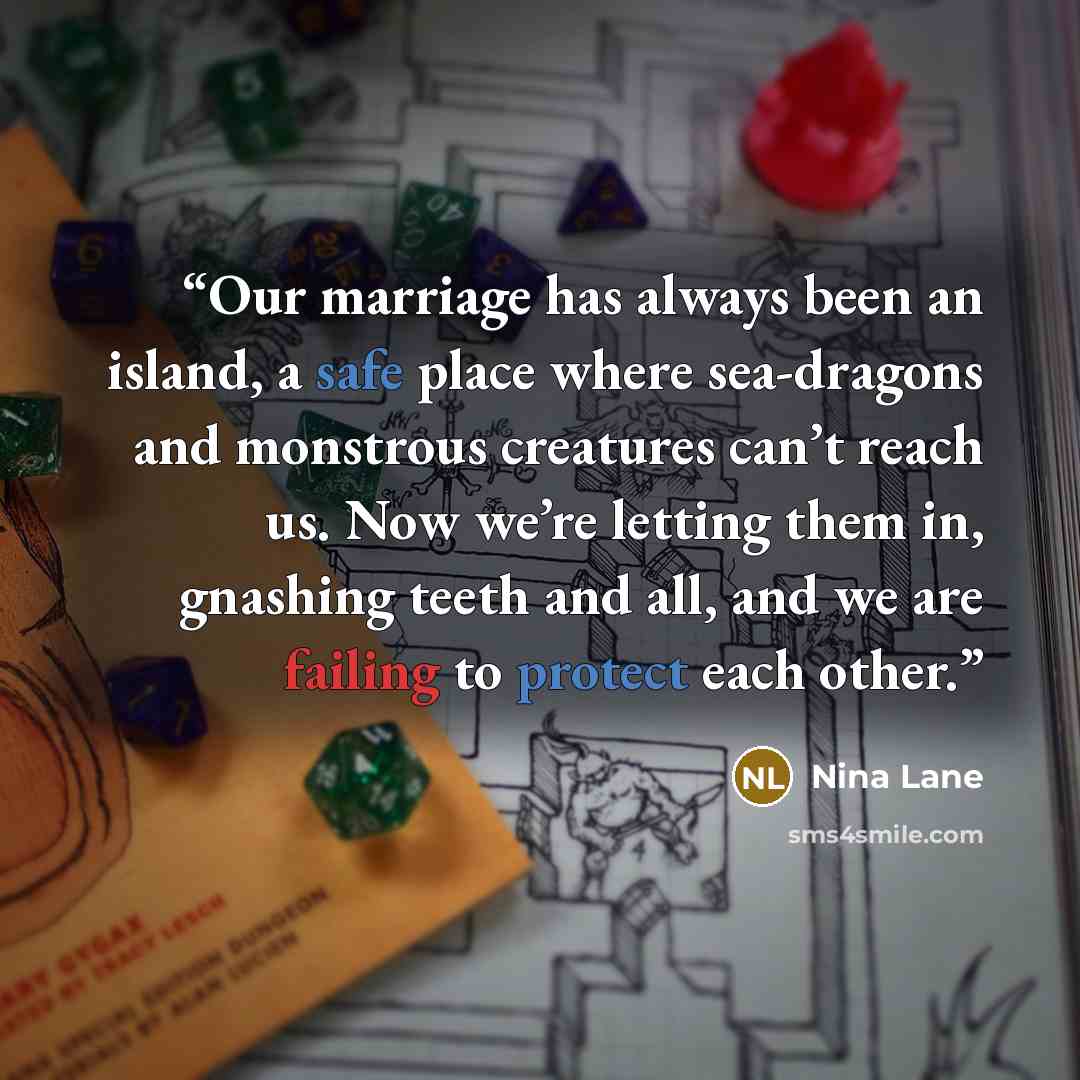 “Our marriage has always been an island, a safe place where sea-dragons and monstrous creatures can’t reach us. Now we’re letting them in, gnashing teeth and all, and we are failing to protect each other.” quote by Nina Lane