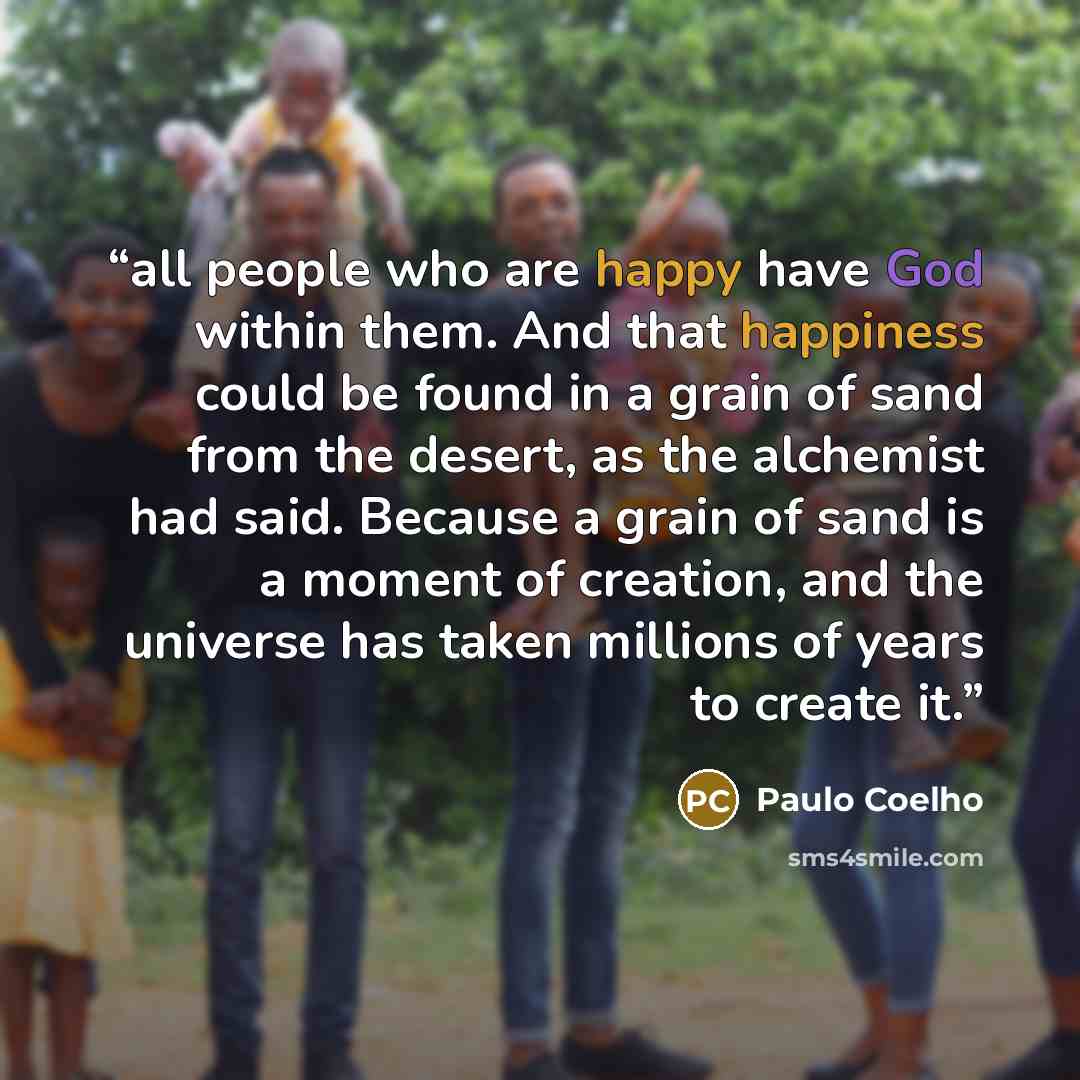 “all people who are happy have God within them. And that happiness could be found in a grain of sand from the desert, as the alchemist had said. Because a grain of sand is a moment of creation, and the universe has taken millions of years to create it.” quote by Paulo Coelho