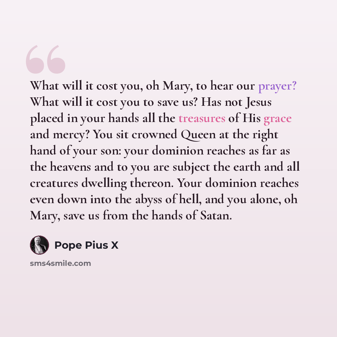 “What will it cost you, oh Mary, to hear our prayer? What will it cost you to save us? Has not Jesus placed in your hands all the treasures of His grace and mercy? You sit crowned Queen at the right hand of your son: your dominion reaches as far as the heavens and to you are subject the earth and…” quote by Pope Pius X
