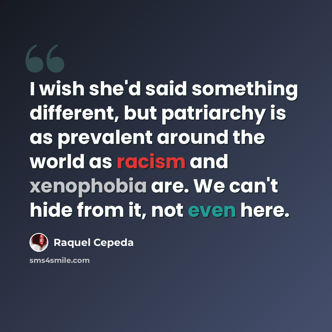“I wish she'd said something different, but patriarchy is as prevalent around the world as racism and xenophobia are. We can't hide from it, not even here.” quote by Raquel Cepeda