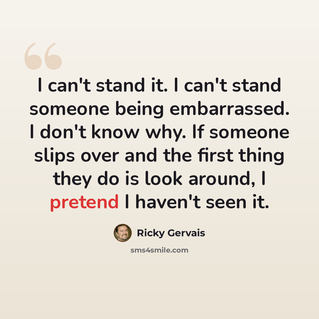 “I can't stand it. I can't stand someone being embarrassed. I don't know why. If someone slips over and the first thing they do is look around, I pretend I haven't seen it.” quote by Ricky Gervais
