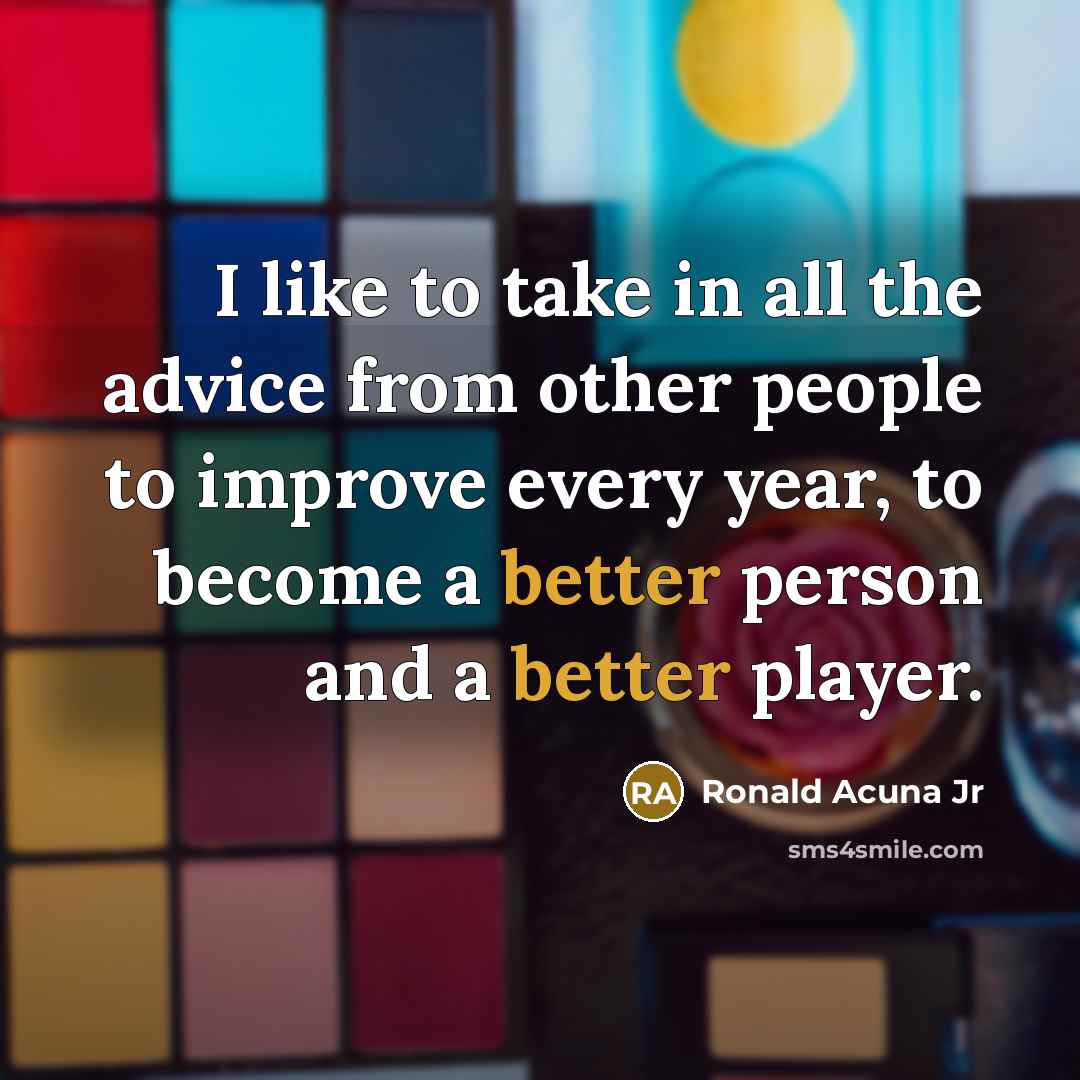 “I like to take in all the advice from other people to improve every year, to become a better person and a better player.” quote by Ronald Acuna Jr