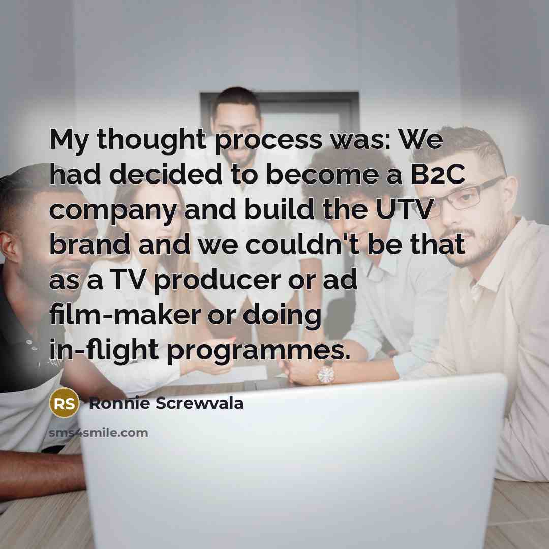“My thought process was: We had decided to become a B2C company and build the UTV brand and we couldn't be that as a TV producer or ad film-maker or doing in-flight programmes.” quote by Ronnie Screwvala