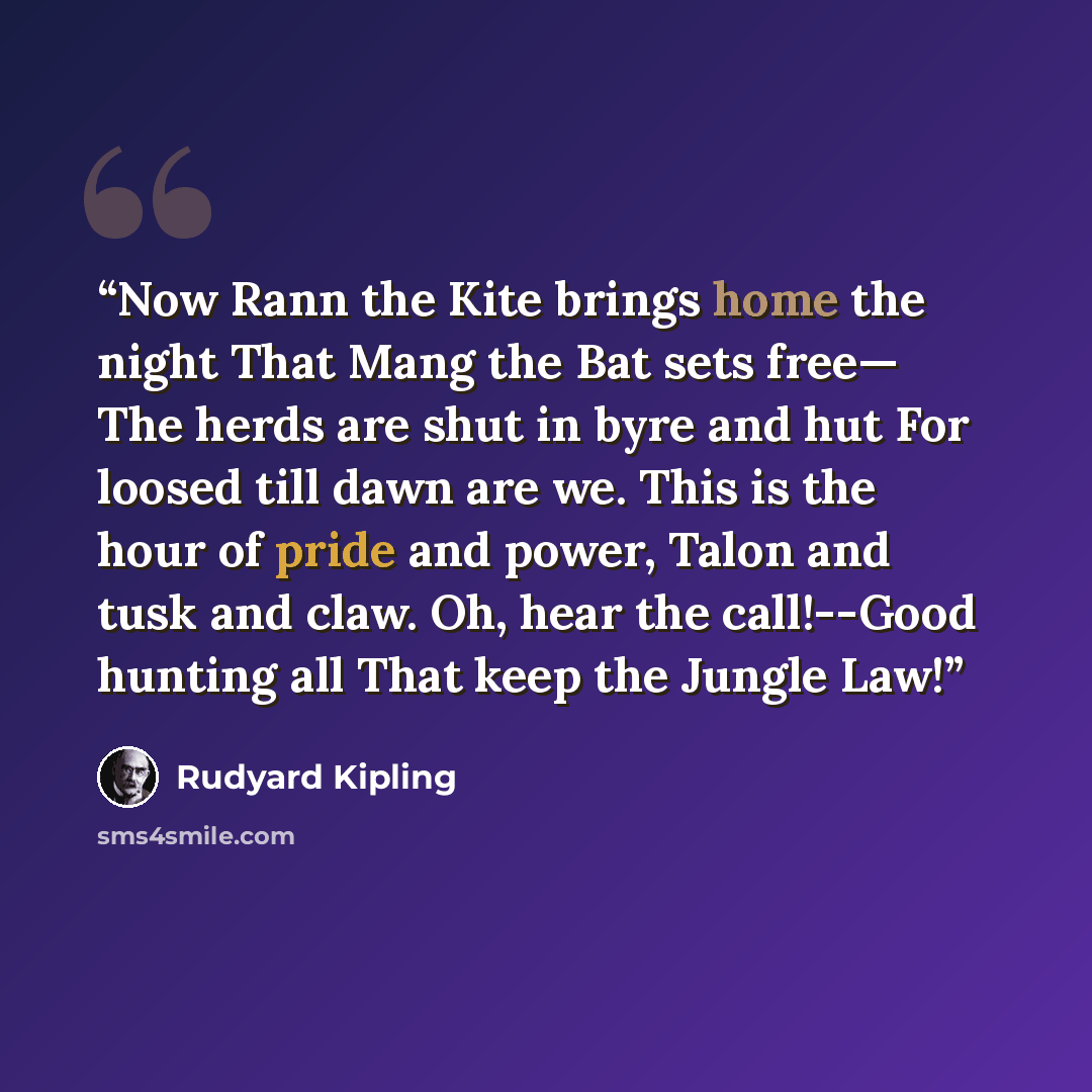 “Now Rann the Kite brings home the night That Mang the Bat sets free— The herds are shut in byre and hut For loosed till dawn are we. This is the hour of pride and power, Talon and tusk and claw. Oh, hear the call!--Good hunting all That keep the Jungle Law!” quote by Rudyard Kipling