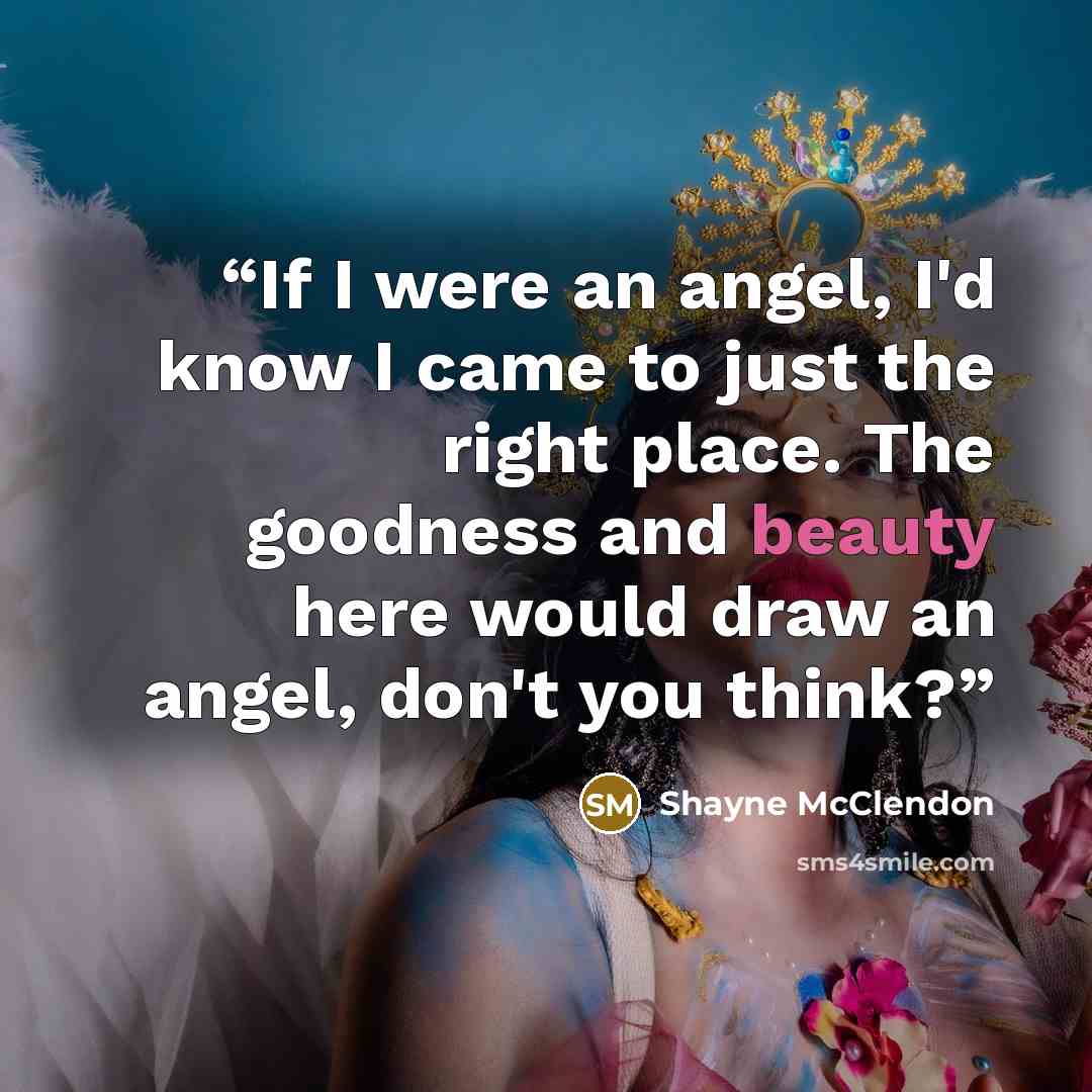 “If I were an angel, I'd know I came to just the right place. The goodness and beauty here would draw an angel, don't you think?” quote by Shayne McClendon