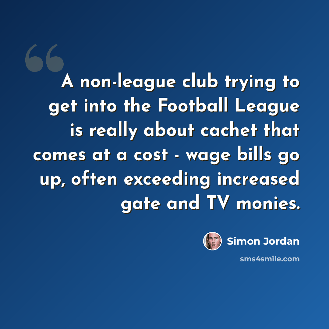 “A non-league club trying to get into the Football League is really about cachet that comes at a cost - wage bills go up, often exceeding increased gate and TV monies.” quote by Simon Jordan