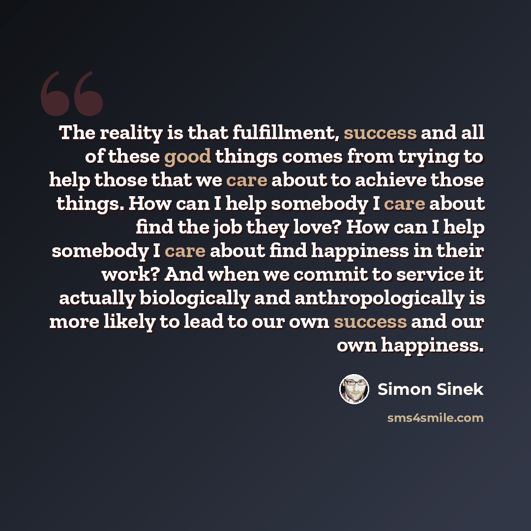 “The reality is that fulfillment, success and all of these good things comes from trying to help those that we care about to achieve those things. How can I help somebody I care about find the job they love? How can I help somebody I care about find happiness in their work? And when we commit to…” quote by Simon Sinek