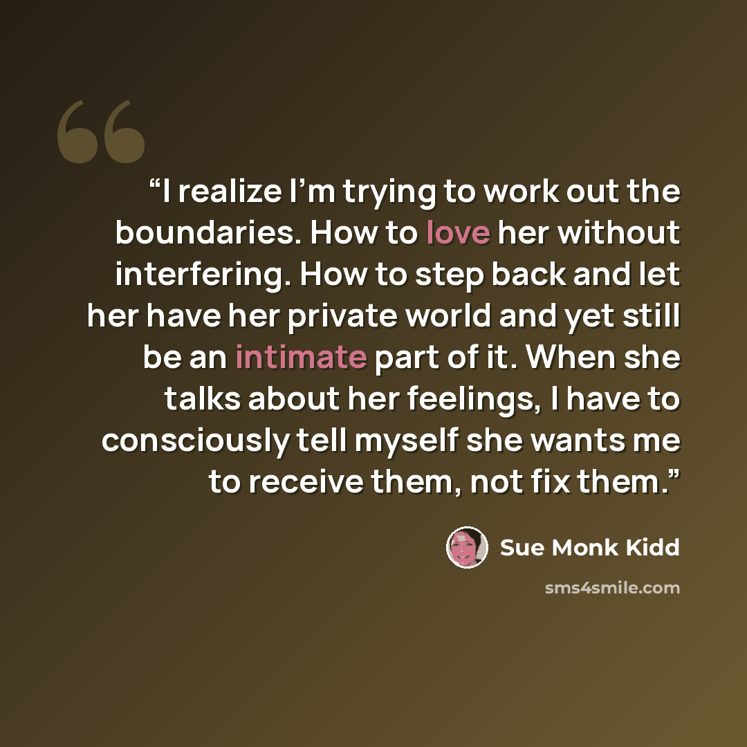 “I realize I'm trying to work out the boundaries. How to love her without interfering. How to step back and let her have her private world and yet still be an intimate part of it. When she talks about her feelings, I have to consciously tell myself she wants me to receive them, not fix them.” quote by Sue Monk Kidd