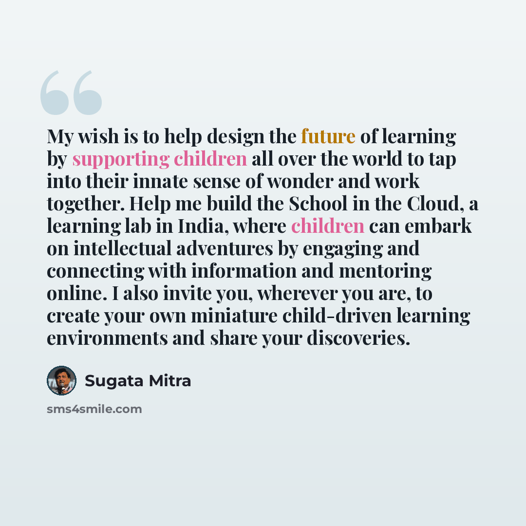 “My wish is to help design the future of learning by supporting children all over the world to tap into their innate sense of wonder and work together. Help me build the School in the Cloud, a learning lab in India, where children can embark on intellectual adventures by engaging and connecting…” quote by Sugata Mitra