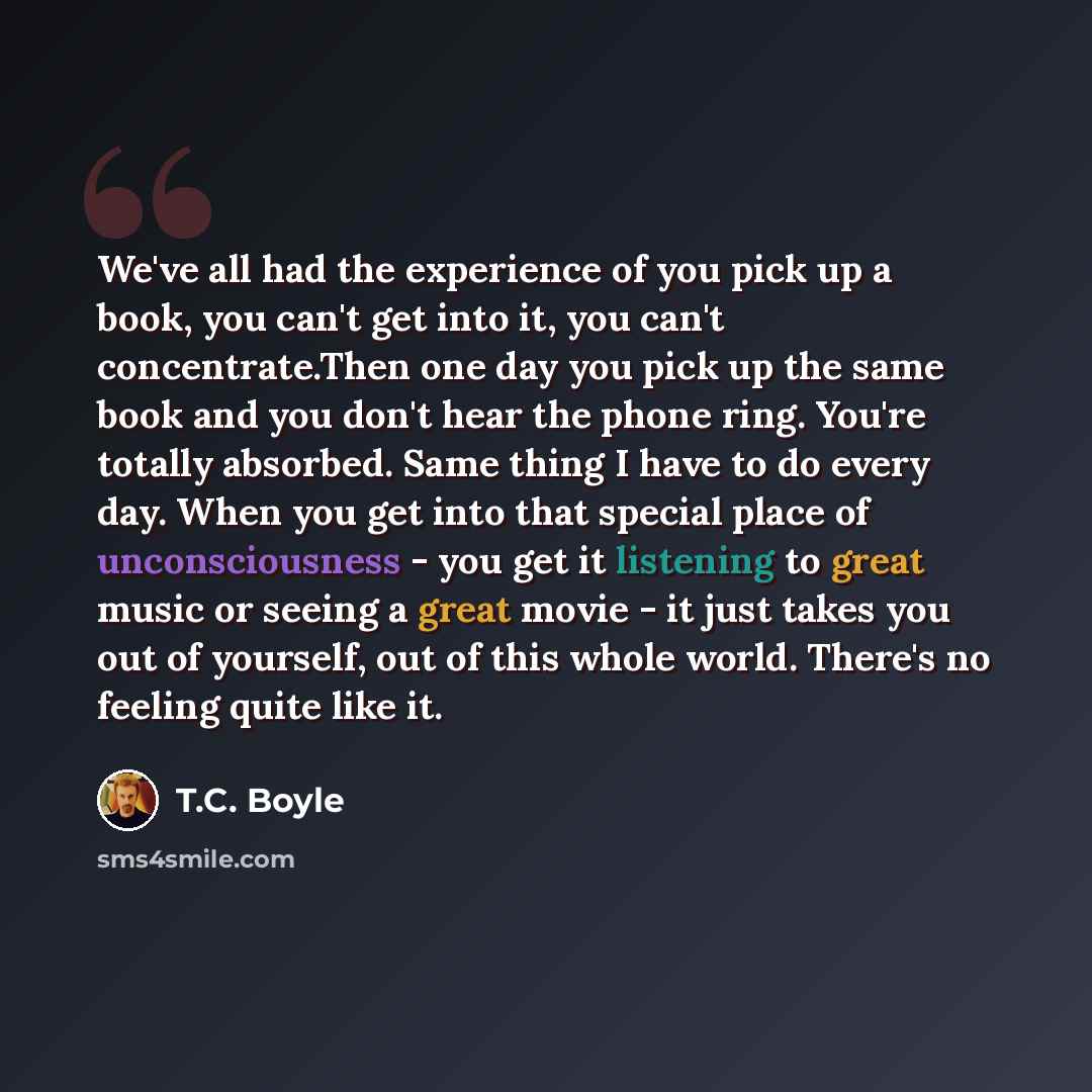 “We've all had the experience of you pick up a book, you can't get into it, you can't concentrate.Then one day you pick up the same book and you don't hear the phone ring. You're totally absorbed. Same thing I have to do every day. When you get into that special place of unconsciousness - you get…” quote by T.C. Boyle