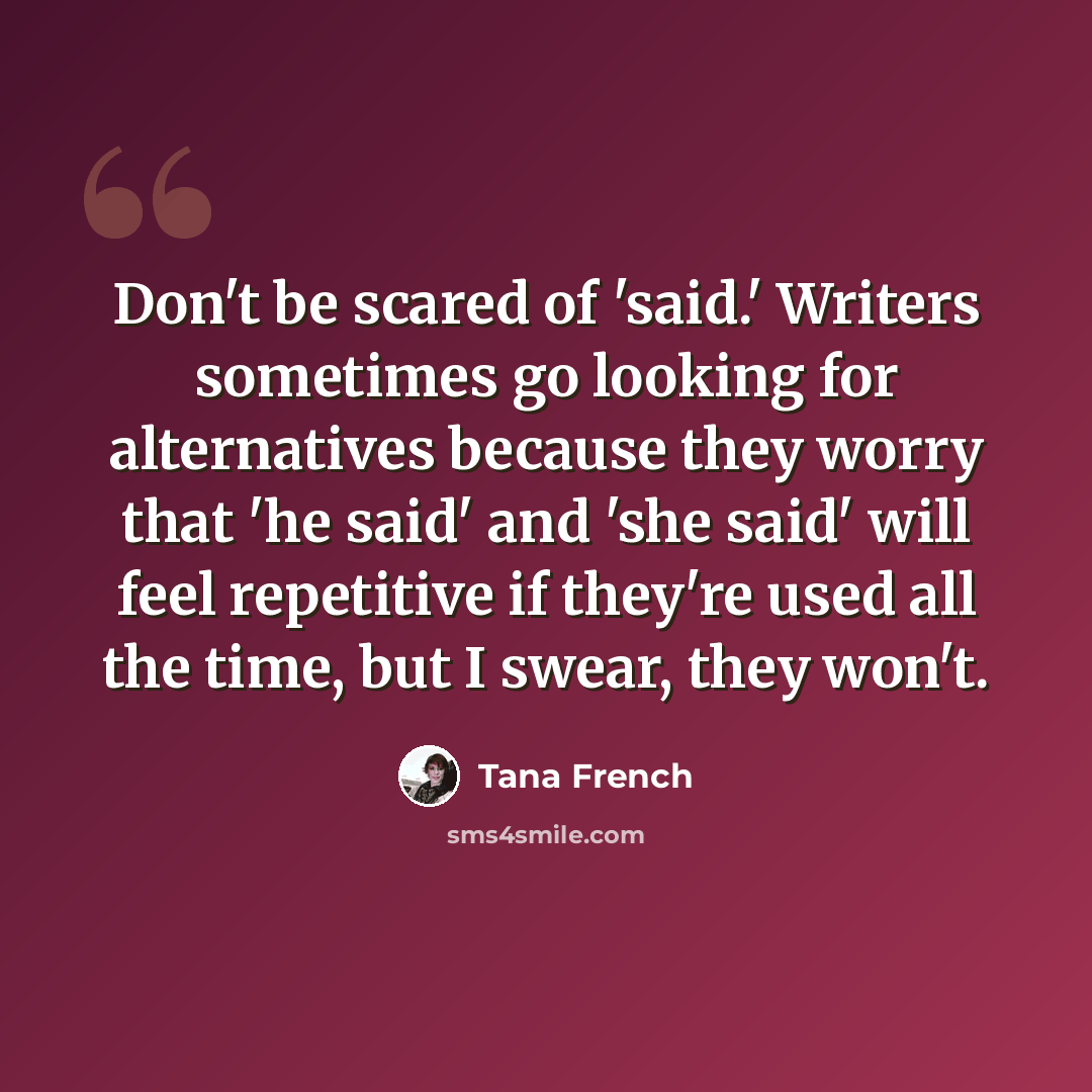 “Don't be scared of 'said.' Writers sometimes go looking for alternatives because they worry that 'he said' and 'she said' will feel repetitive if they're used all the time, but I swear, they won't.” quote by Tana French